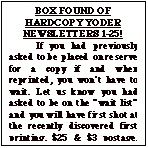 Text Box: BOX FOUND OF HARDCOPY YODER NEWSLETTERS 1-25!
	If you had previously asked to be placed on reserve for a copy if and when reprinted, you won&iacute;t have to wait. Let us know you had asked to be on the &igrave;wait list&icirc; and you will have first shot at the recently discovered first printing. $25 & $3 postage. Total $28 Make check out to &igrave;Yoder Newsletter&icirc;.  After waiting  a month to make sure those who previously asked for one have replied, the balance will be issued on a first come, first served basis until gone.
