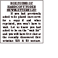 Text Box: BOX FOUND OF HARDCOPY YODER NEWSLETTERS 1-25!
	If you had previously asked to be placed on reserve for a copy if and when reprinted, you won&iacute;t have to wait. Let us know you had asked to be on the &igrave;wait list&icirc; and you will have first shot at the recently discovered first printing. $25 & $3 postage. Total $28 Make check out to &igrave;Yoder Newsletter&icirc;.  After waiting  a month to make sure those who previously asked for one have replied, the balance will be issued on a first come, first served basis until gone.
